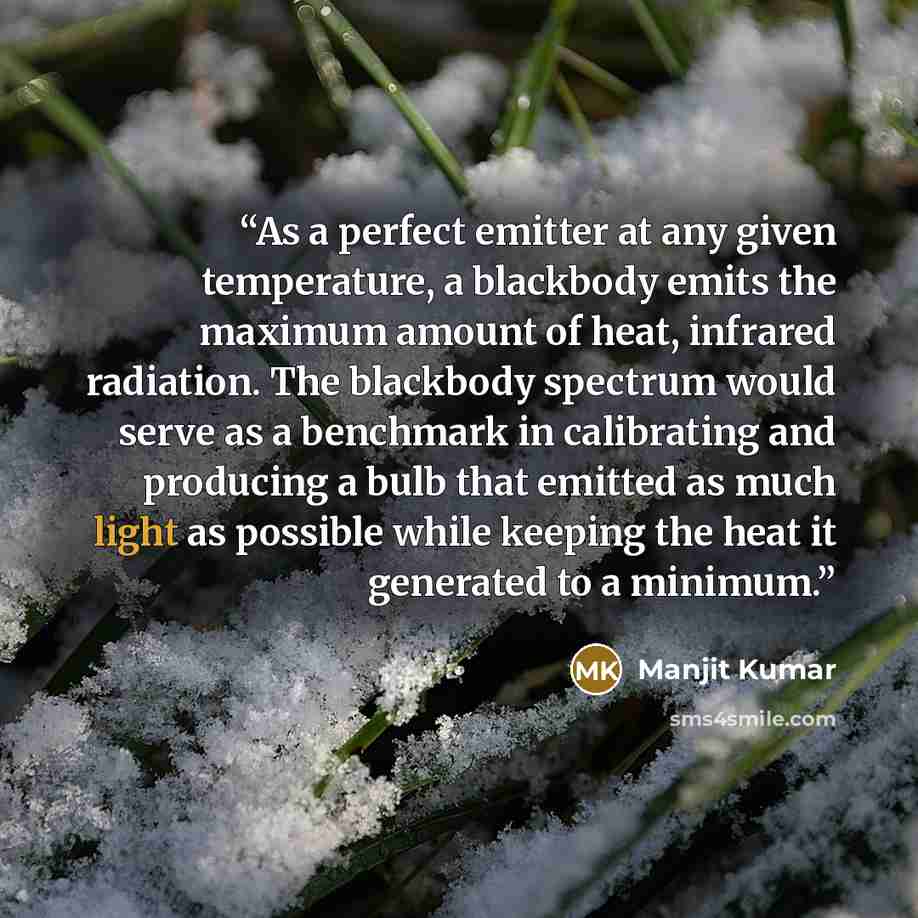 “As a perfect emitter at any given temperature, a blackbody emits the maximum amount of heat, infrared radiation. The blackbody spectrum would serve as a benchmark in calibrating and producing a bulb that emitted as much light as possible while keeping the heat it generated to a minimum.” quote by Manjit Kumar