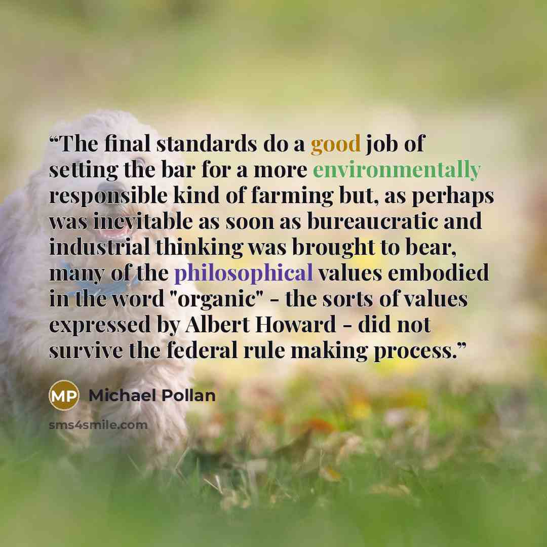 “The final standards do a good job of setting the bar for a more environmentally responsible kind of farming but, as perhaps was inevitable as soon as bureaucratic and industrial thinking was brought to bear, many of the philosophical values embodied in the word "organic" - the sorts of values…” quote by Michael Pollan