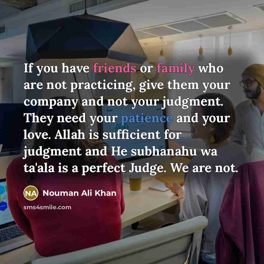 “If you have friends or family who are not practicing, give them your company and not your judgment. They need your patience and your love. Allah is sufficient for judgment and He subhanahu wa ta'ala is a perfect Judge. We are not.” quote by Nouman Ali Khan