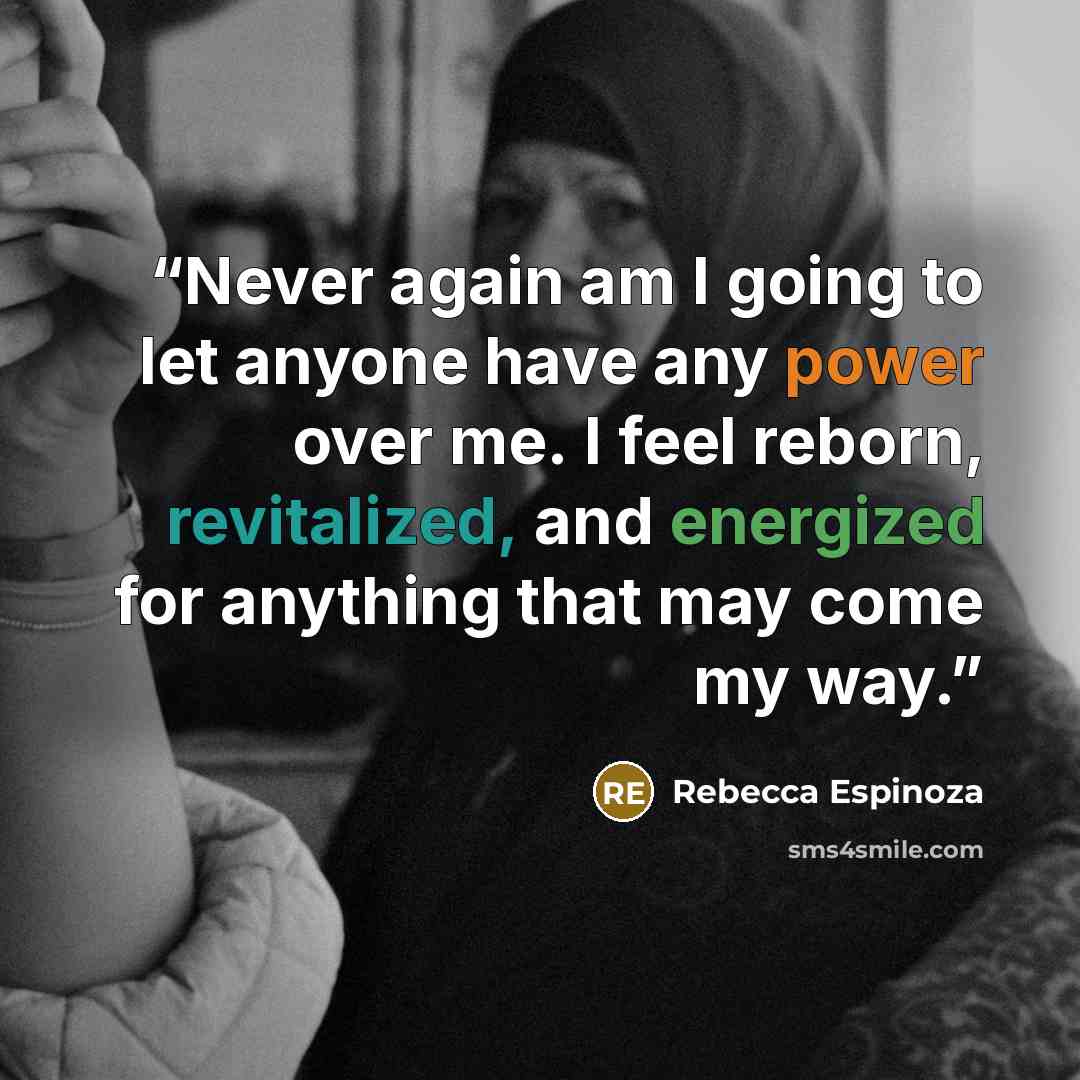“Never again am I going to let anyone have any power over me. I feel reborn, revitalized, and energized for anything that may come my way.” quote by Rebecca Espinoza