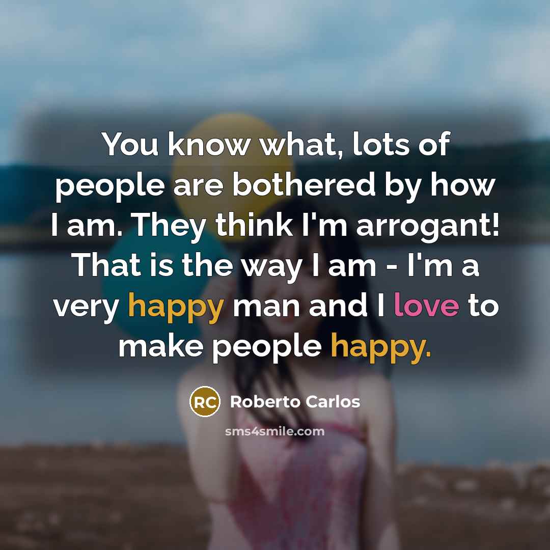 “You know what, lots of people are bothered by how I am. They think I'm arrogant! That is the way I am - I'm a very happy man and I love to make people happy.” quote by Roberto Carlos