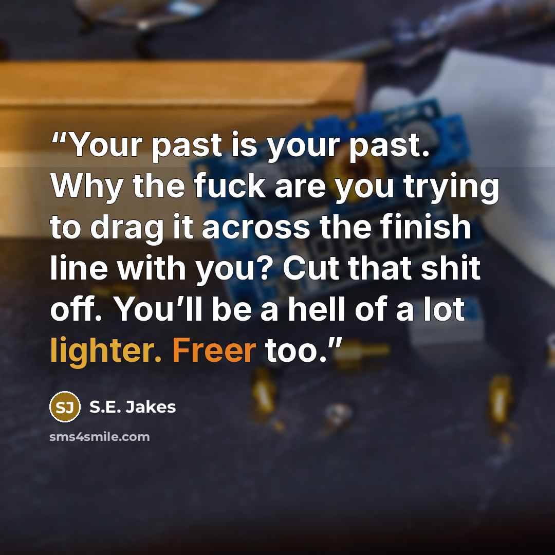 “Your past is your past. Why the fuck are you trying to drag it across the finish line with you? Cut that shit off. You’ll be a hell of a lot lighter. Freer too.” quote by S.E. Jakes