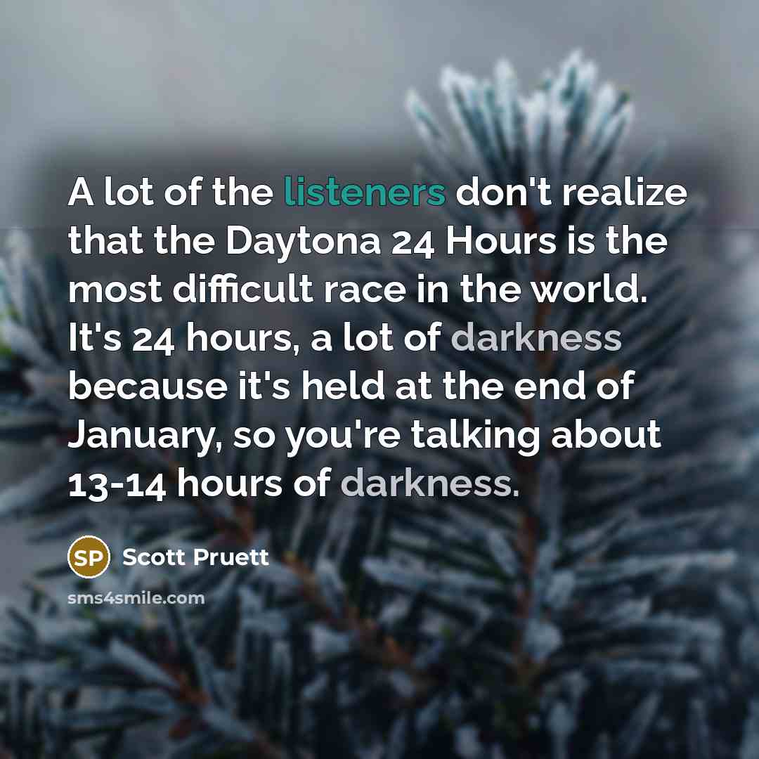“A lot of the listeners don't realize that the Daytona 24 Hours is the most difficult race in the world. It's 24 hours, a lot of darkness because it's held at the end of January, so you're talking about 13-14 hours of darkness.” quote by Scott Pruett