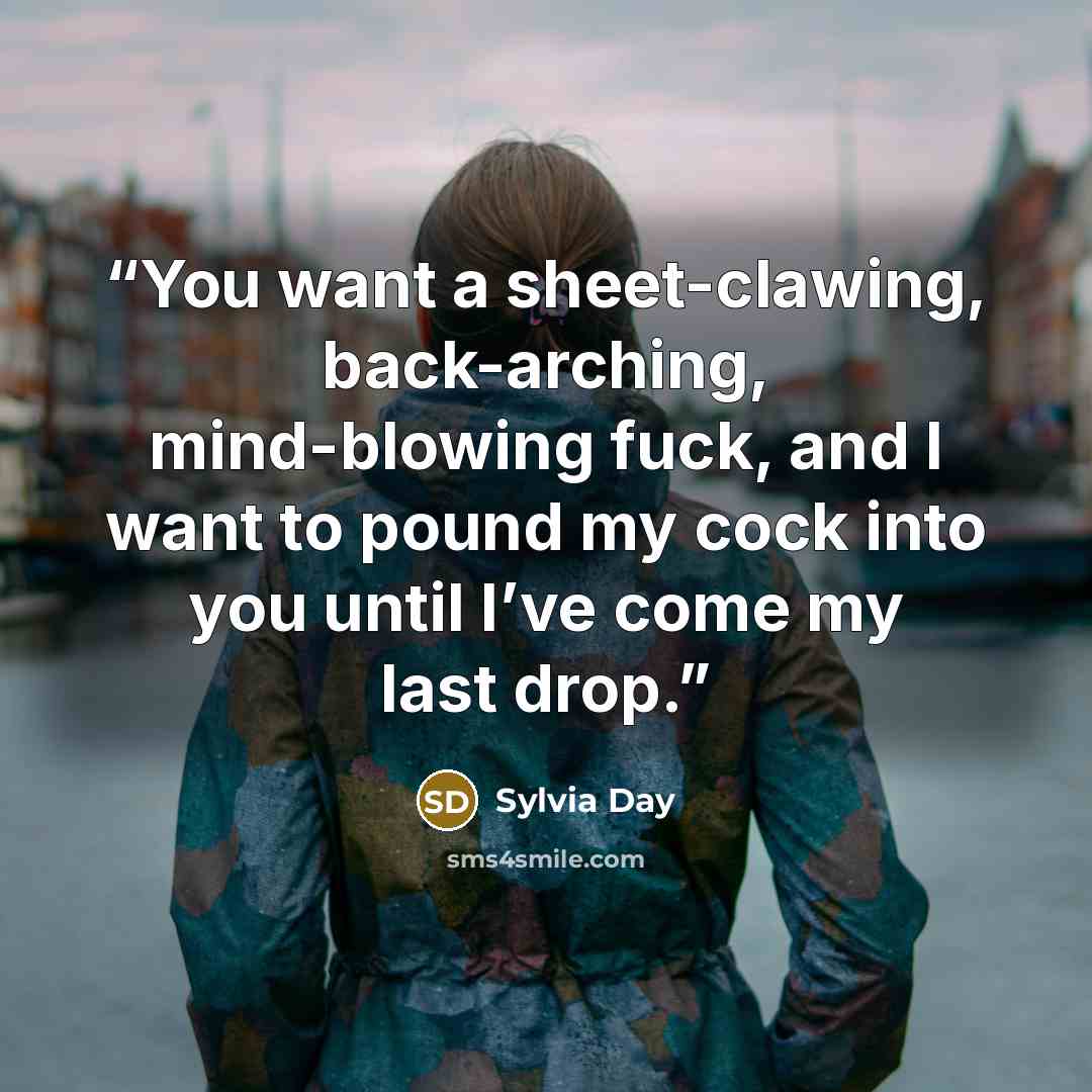 “You want a sheet-clawing, back-arching, mind-blowing fuck, and I want to pound my cock into you until I’ve come my last drop.” quote by Sylvia Day