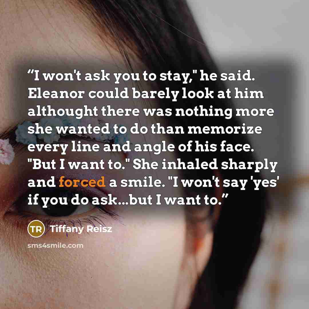 “I won't ask you to stay," he said. Eleanor could barely look at him althought there was nothing more she wanted to do than memorize every line and angle of his face. "But I want to." She inhaled sharply and forced a smile. "I won't say 'yes' if you do ask...but I want to.” quote by Tiffany Reisz