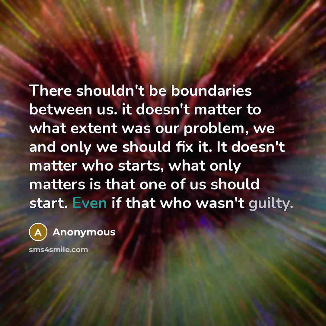 “There shouldn't be boundaries between us. it doesn't matter to what extent was our problem, we and only we should fix it. It doesn't matter who starts, what only matters is that one of us should start. Even if that who wasn't guilty.” quote by Anonymous