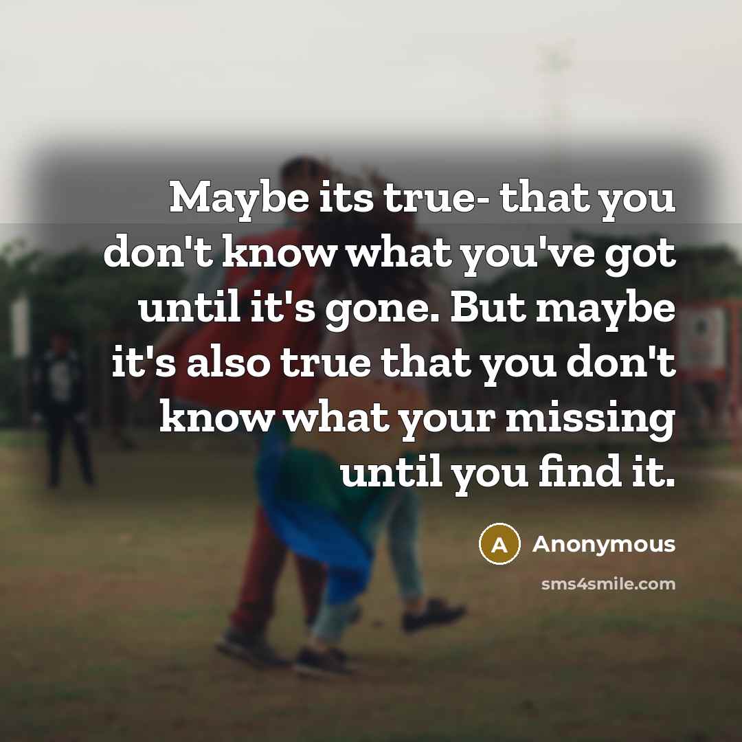 “Maybe its true- that you don't know what you've got until it's gone. But maybe it's also true that you don't know what your missing until you find it.” quote by Anonymous