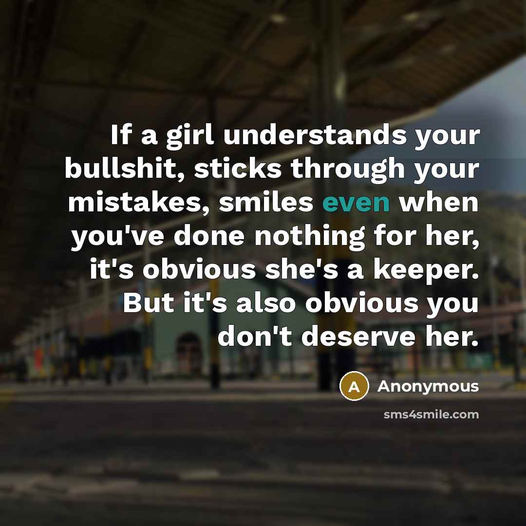 “If a girl understands your bullshit, sticks through your mistakes, smiles even when you've done nothing for her, it's obvious she's a keeper. But it's also obvious you don't deserve her.” quote by Anonymous