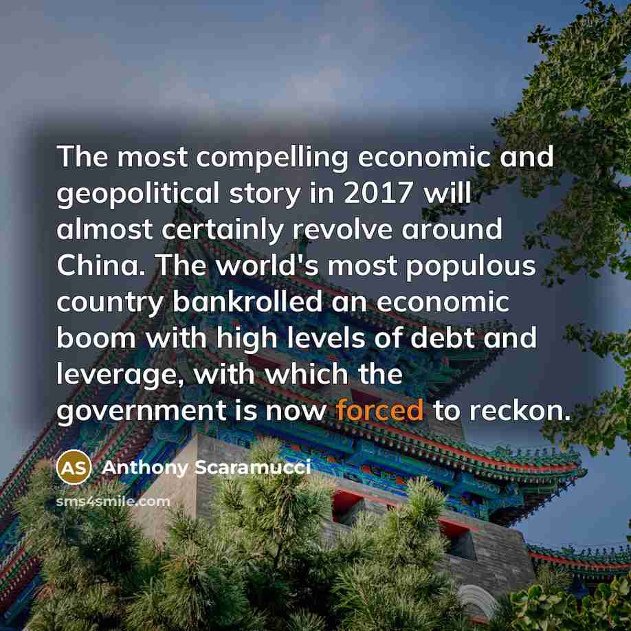 “The most compelling economic and geopolitical story in 2017 will almost certainly revolve around China. The world's most populous country bankrolled an economic boom with high levels of debt and leverage, with which the government is now forced to reckon.” quote by Anthony Scaramucci
