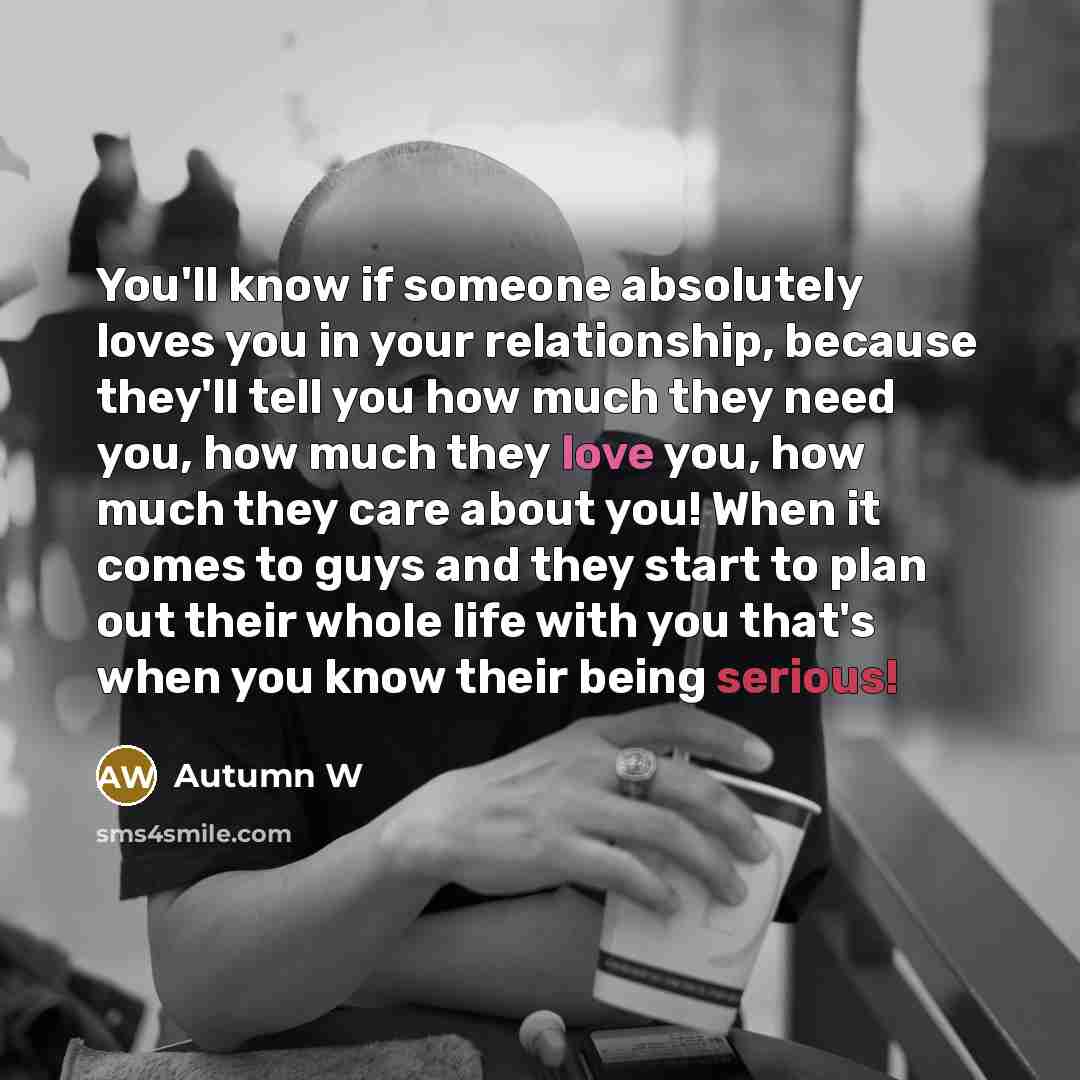“You'll know if someone absolutely loves you in your relationship, because they'll tell you how much they need you, how much they love you, how much they care about you! When it comes to guys and they start to plan out their whole life with you that's when you know their being serious!” quote by Autumn W