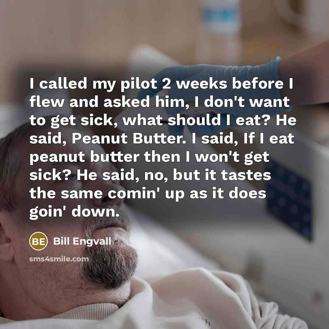 “I called my pilot 2 weeks before I flew and asked him, I don't want to get sick, what should I eat? He said, Peanut Butter. I said, If I eat peanut butter then I won't get sick? He said, no, but it tastes the same comin' up as it does goin' down.” quote by Bill Engvall