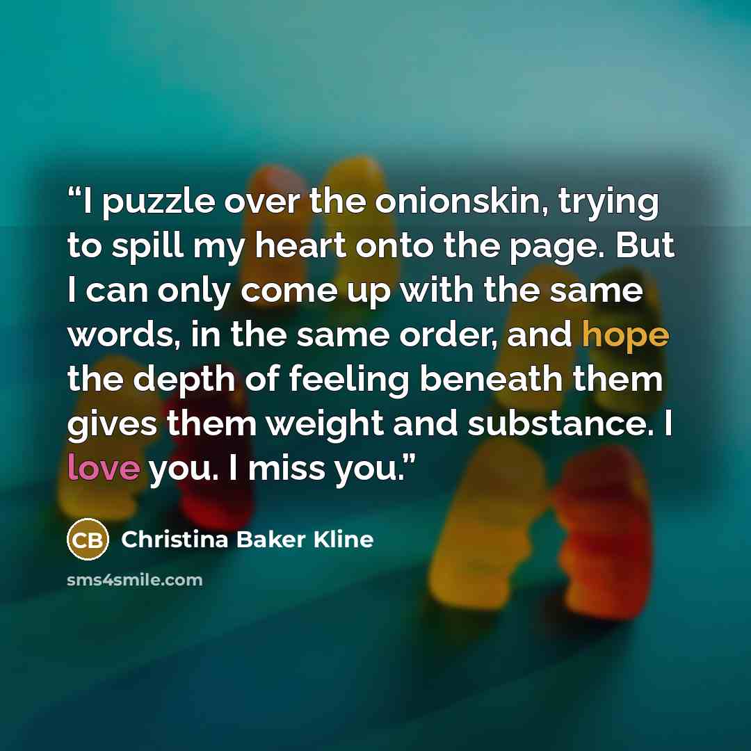 “I puzzle over the onionskin, trying to spill my heart onto the page. But I can only come up with the same words, in the same order, and hope the depth of feeling beneath them gives them weight and substance. I love you. I miss you.” quote by Christina Baker Kline