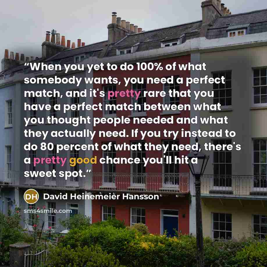 “When you yet to do 100% of what somebody wants, you need a perfect match, and it's pretty rare that you have a perfect match between what you thought people needed and what they actually need. If you try instead to do 80 percent of what they need, there's a pretty good chance you'll hit a sweet…” quote by David Heinemeier Hansson