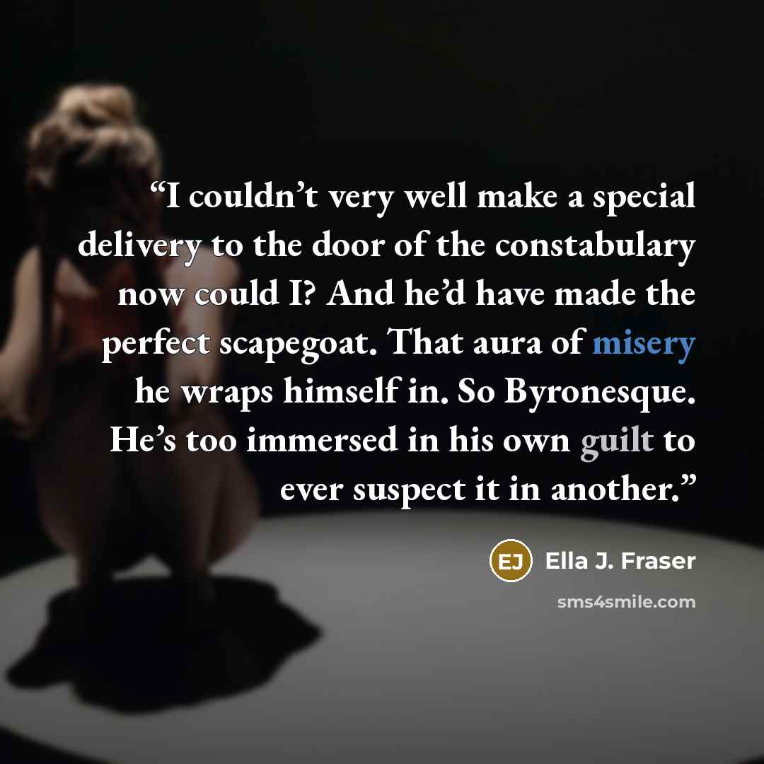 “I couldn’t very well make a special delivery to the door of the constabulary now could I? And he’d have made the perfect scapegoat. That aura of misery he wraps himself in. So Byronesque. He’s too immersed in his own guilt to ever suspect it in another.” quote by Ella J. Fraser