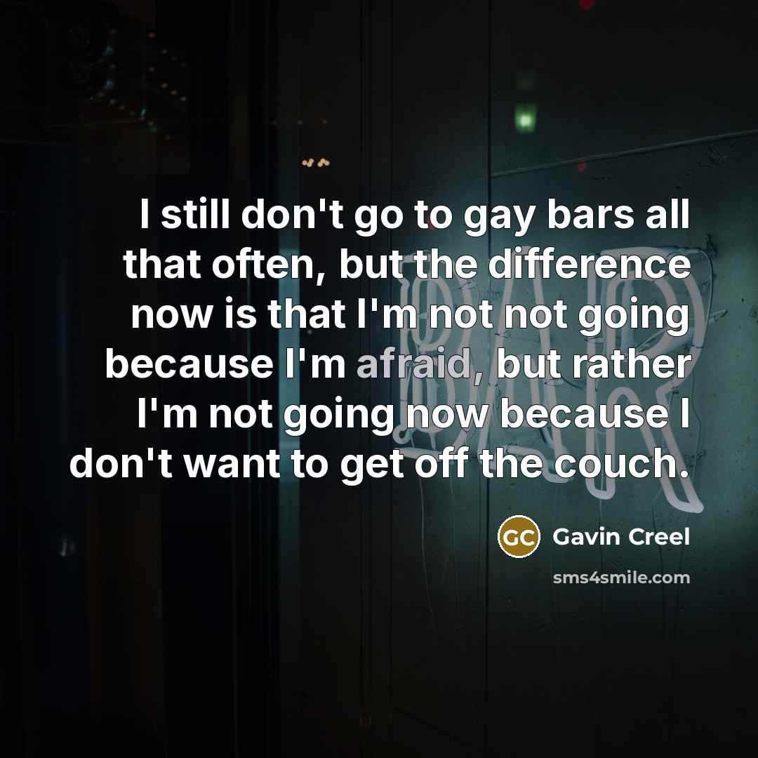 “I still don't go to gay bars all that often, but the difference now is that I'm not not going because I'm afraid, but rather I'm not going now because I don't want to get off the couch.” quote by Gavin Creel