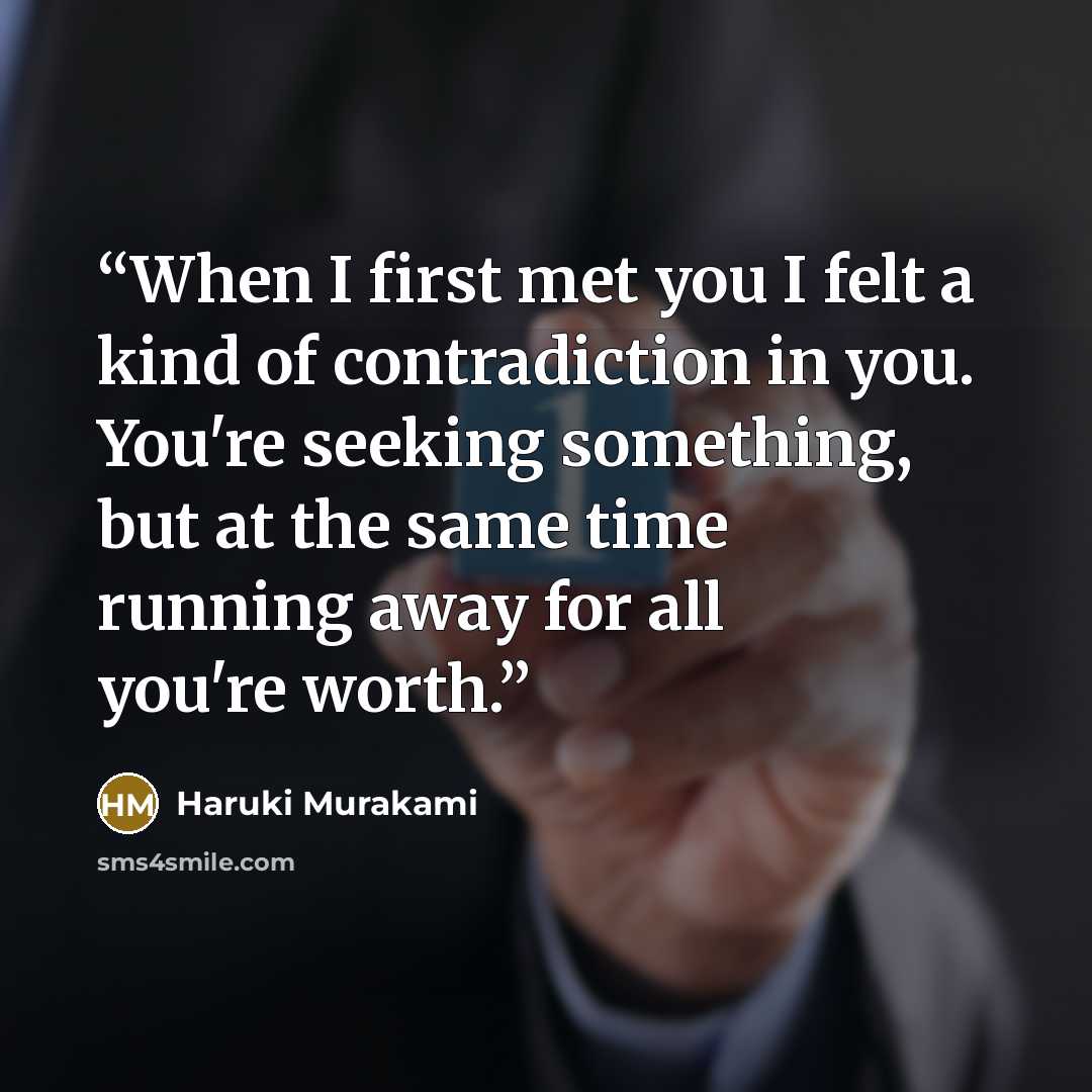“When I first met you I felt a kind of contradiction in you. You're seeking something, but at the same time running away for all you're worth.” quote by Haruki Murakami