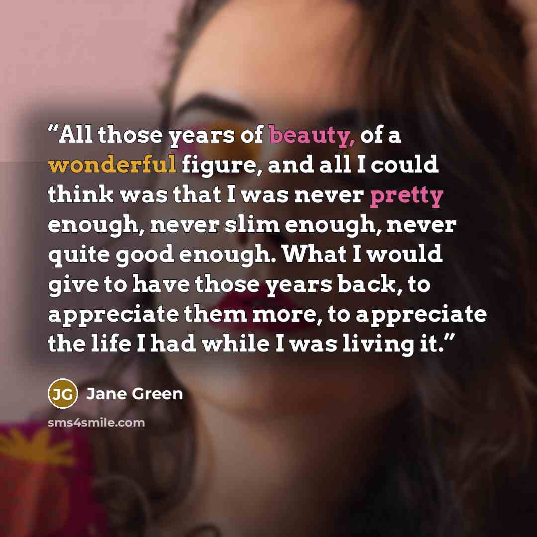“All those years of beauty, of a wonderful figure, and all I could think was that I was never pretty enough, never slim enough, never quite good enough. What I would give to have those years back, to appreciate them more, to appreciate the life I had while I was living it.” quote by Jane Green