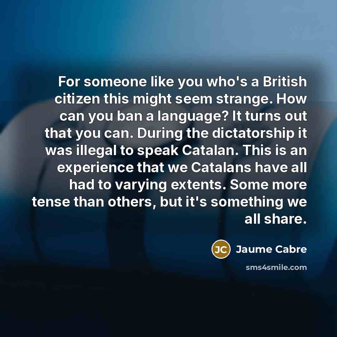 “For someone like you who's a British citizen this might seem strange. How can you ban a language? It turns out that you can. During the dictatorship it was illegal to speak Catalan. This is an experience that we Catalans have all had to varying extents. Some more tense than others, but it's…” quote by Jaume Cabre
