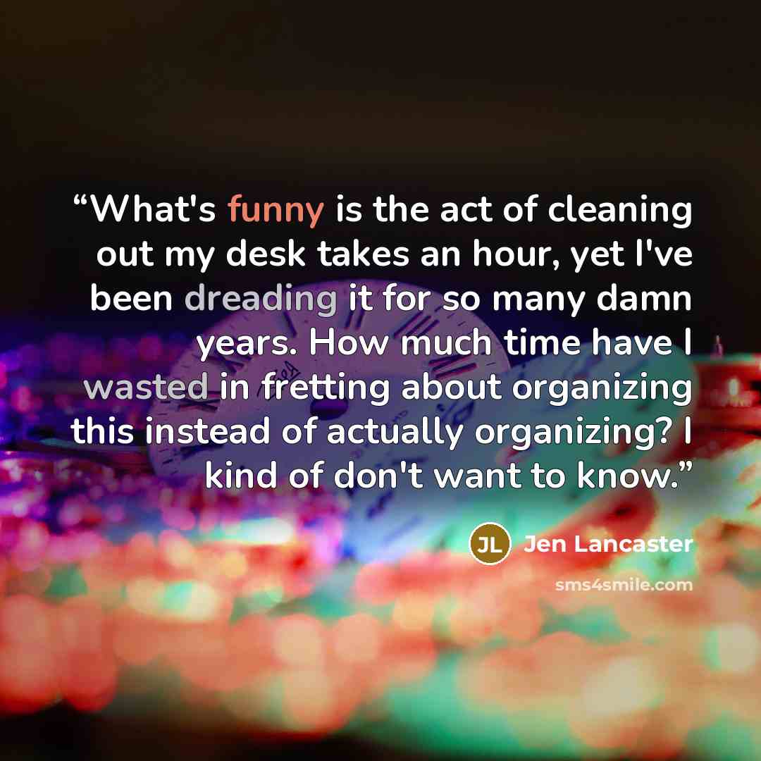 “What's funny is the act of cleaning out my desk takes an hour, yet I've been dreading it for so many damn years. How much time have I wasted in fretting about organizing this instead of actually organizing? I kind of don't want to know.” quote by Jen Lancaster