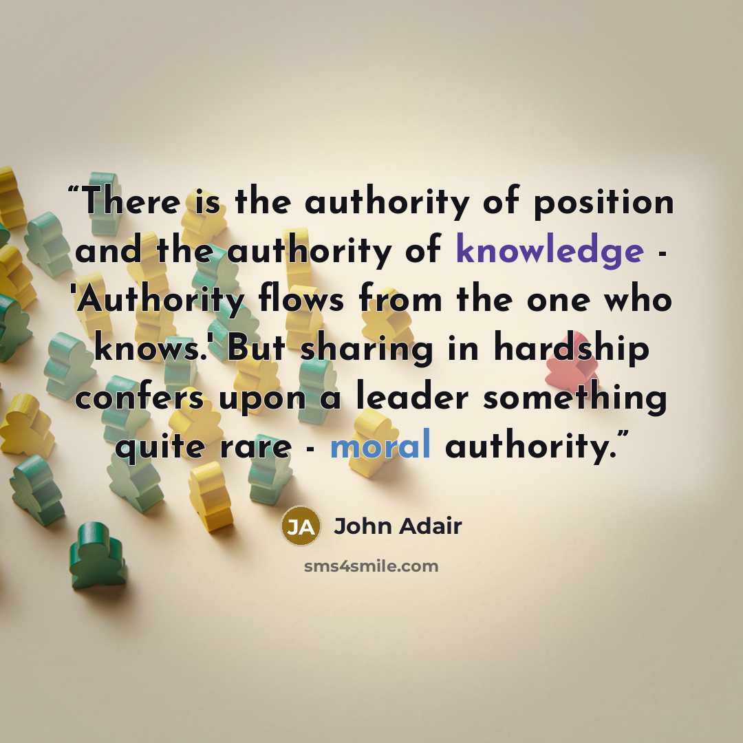 “There is the authority of position and the authority of knowledge - 'Authority flows from the one who knows.' But sharing in hardship confers upon a leader something quite rare - moral authority.” quote by John Adair