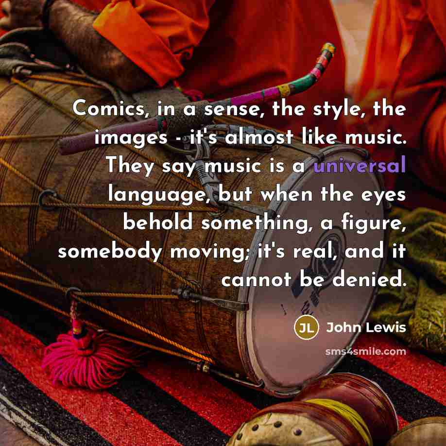 “Comics, in a sense, the style, the images - it's almost like music. They say music is a universal language, but when the eyes behold something, a figure, somebody moving; it's real, and it cannot be denied.” quote by John Lewis