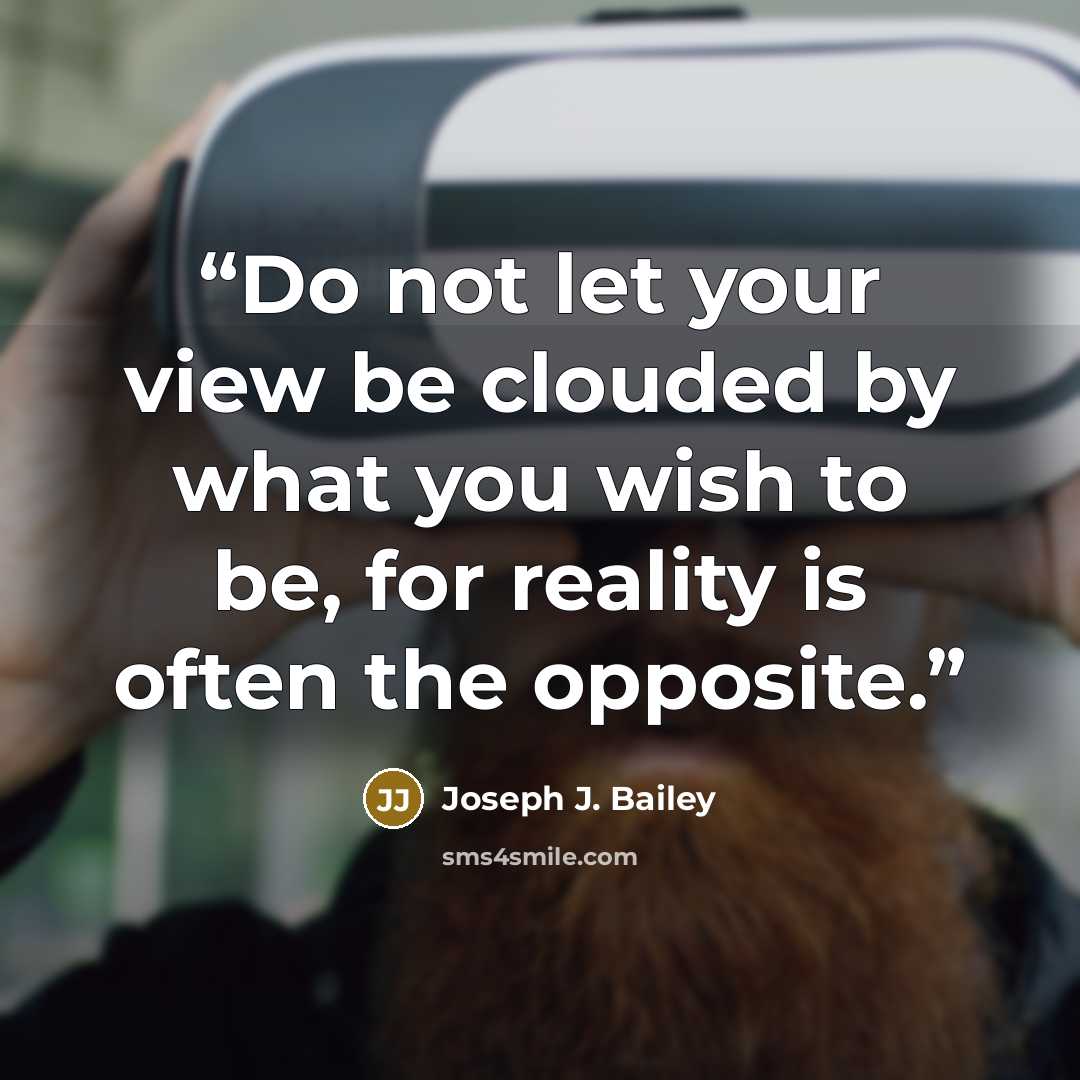 “Do not let your view be clouded by what you wish to be, for reality is often the opposite.” quote by Joseph J. Bailey