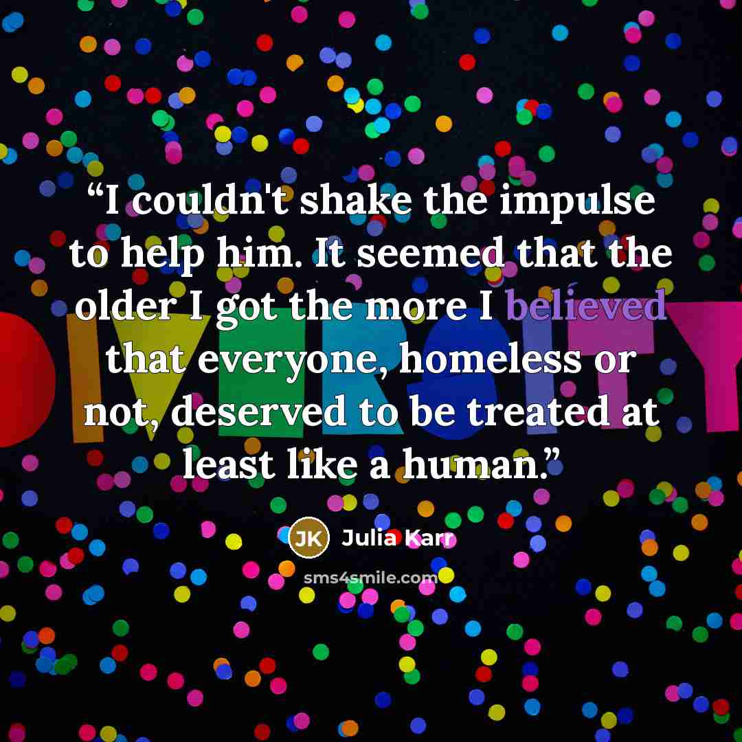 “I couldn't shake the impulse to help him. It seemed that the older I got the more I believed that everyone, homeless or not, deserved to be treated at least like a human.” quote by Julia Karr