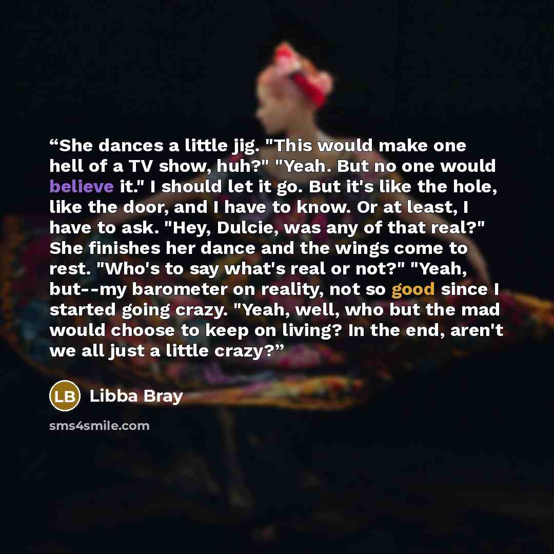“She dances a little jig. "This would make one hell of a TV show, huh?" "Yeah. But no one would believe it." I should let it go. But it's like the hole, like the door, and I have to know. Or at least, I have to ask. "Hey, Dulcie, was any of that real?" ﻿She finishes her dance and the wings come to…” quote by Libba Bray