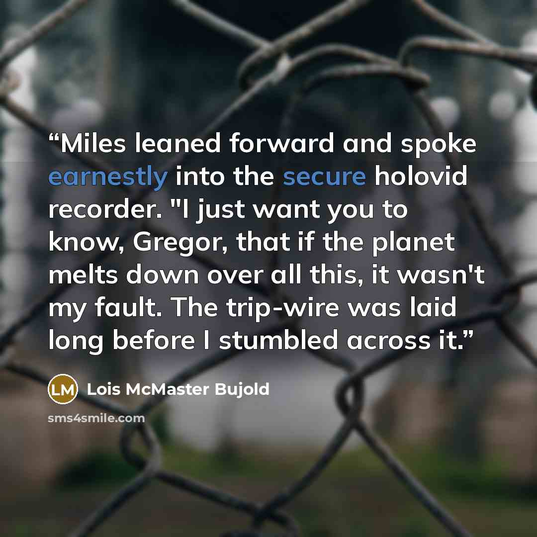 “Miles leaned forward and spoke earnestly into the secure holovid recorder. "I just want you to know, Gregor, that if the planet melts down over all this, it wasn't my fault. The trip-wire was laid long before I stumbled across it.” quote by Lois McMaster Bujold