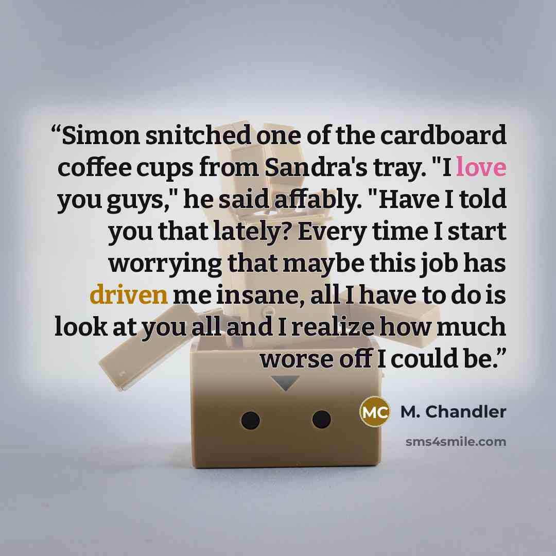 “Simon snitched one of the cardboard coffee cups from Sandra's tray. "I love you guys," he said affably. "Have I told you that lately? Every time I start worrying that maybe this job has driven me insane, all I have to do is look at you all and I realize how much worse off I could be.” quote by M. Chandler
