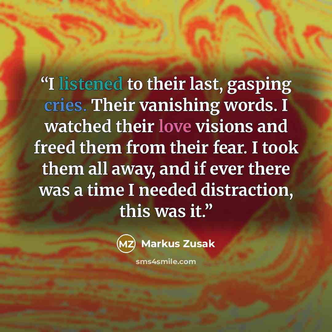 “I listened to their last, gasping cries. Their vanishing words. I watched their love visions and freed them from their fear. I took them all away, and if ever there was a time I needed distraction, this was it.” quote by Markus Zusak