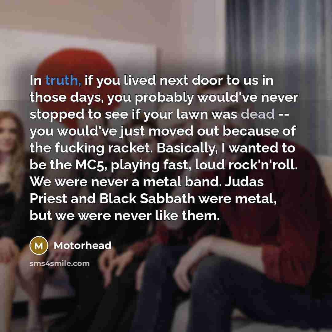 “In truth, if you lived next door to us in those days, you probably would've never stopped to see if your lawn was dead -- you would've just moved out because of the fucking racket. Basically, I wanted to be the MC5, playing fast, loud rock'n'roll. We were never a metal band. Judas Priest and Black…” quote by Motorhead