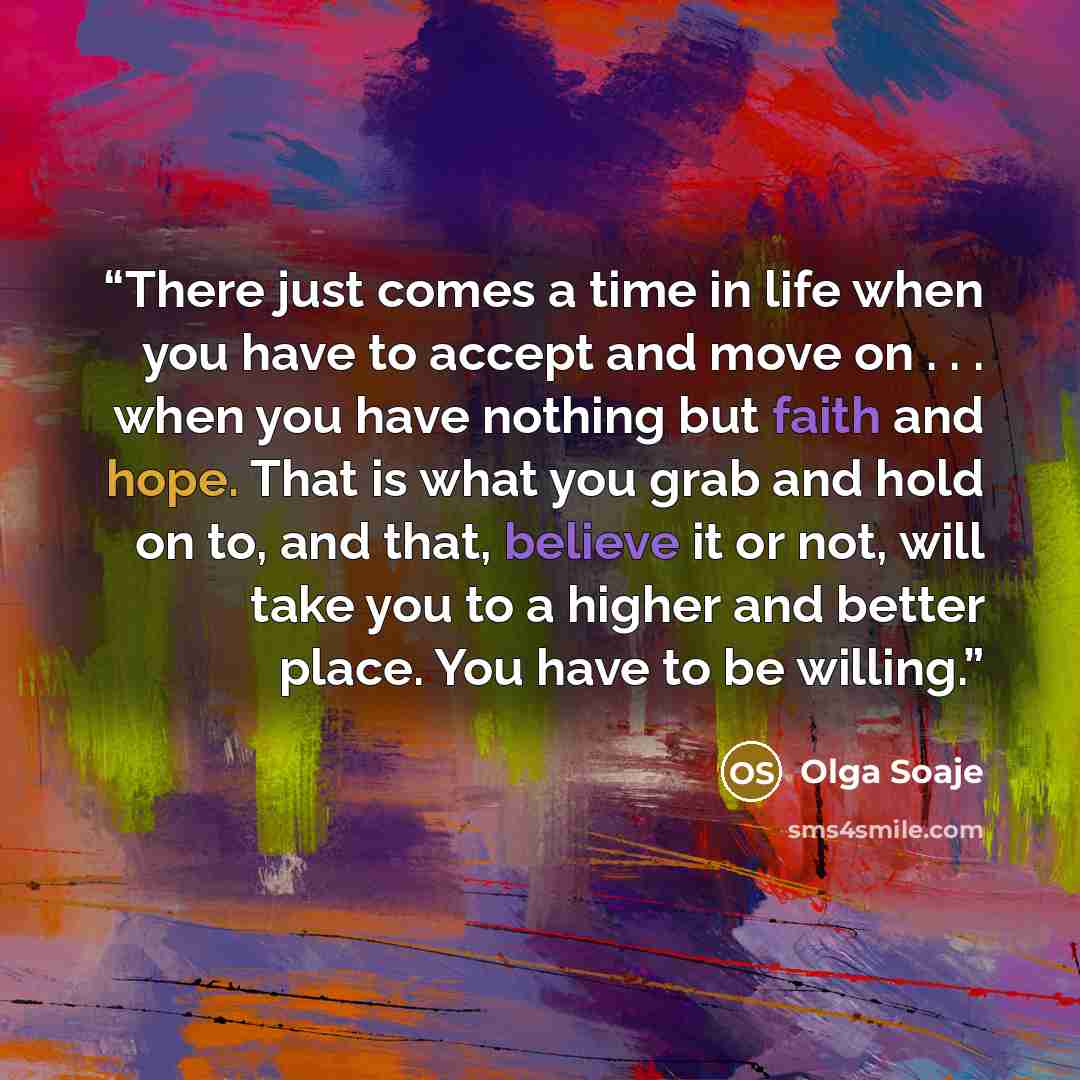 “There just comes a time in life when you have to accept and move on . . . when you have nothing but faith and hope. That is what you grab and hold on to, and that, believe it or not, will take you to a higher and better place. You have to be willing.” quote by Olga Soaje