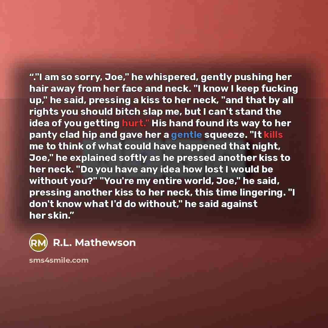 “."I am so sorry, Joe," he whispered, gently pushing her hair away from her face and neck. "I know I keep fucking up," he said, pressing a kiss to her neck, "and that by all rights you should bitch slap me, but I can't stand the idea of you getting hurt." His hand found its way to her panty clad…” quote by R.L. Mathewson