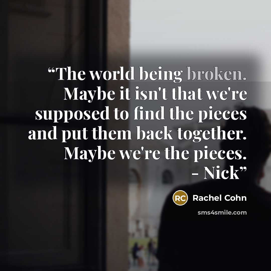“The world being broken. Maybe it isn't that we're supposed to find the pieces and put them back together. Maybe we're the pieces. - Nick” quote by Rachel Cohn