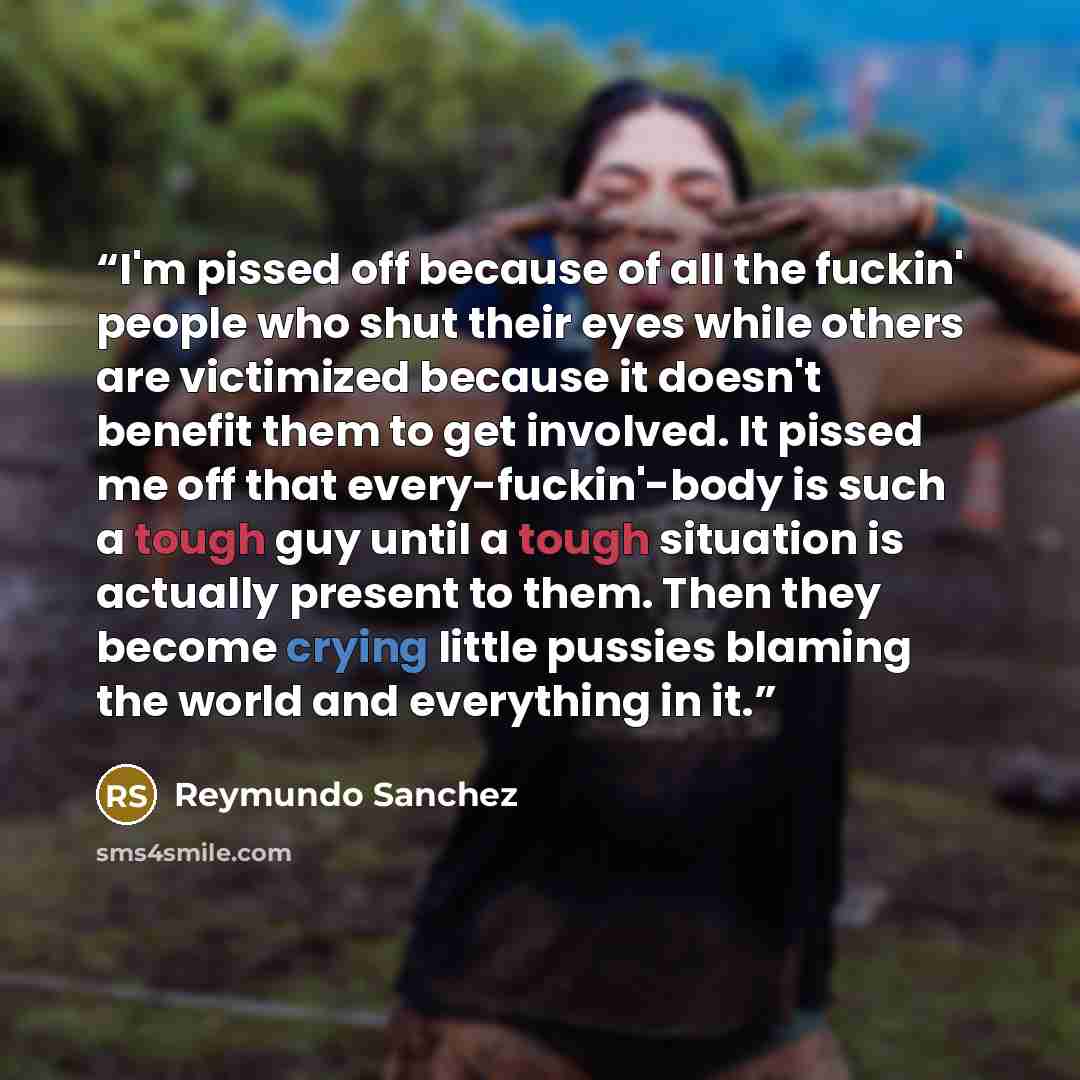 “I'm pissed off because of all the fuckin' people who shut their eyes while others are victimized because it doesn't benefit them to get involved. It pissed me off that every-fuckin'-body is such a tough guy until a tough situation is actually present to them. Then they become crying little pussies…” quote by Reymundo Sanchez