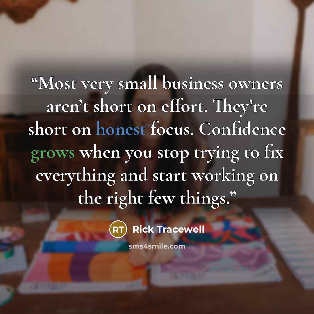 “Most very small business owners aren’t short on effort. They’re short on honest focus. Confidence grows when you stop trying to fix everything and start working on the right few things.” quote by Rick Tracewell
