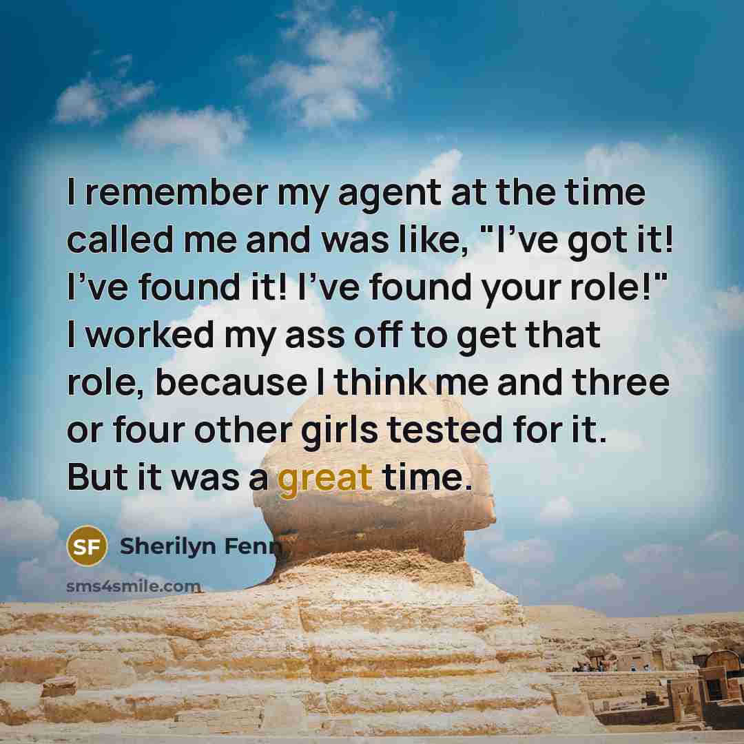 “I remember my agent at the time called me and was like, "I've got it! I've found it! I've found your role!" I worked my ass off to get that role, because I think me and three or four other girls tested for it. But it was a great time.” quote by Sherilyn Fenn