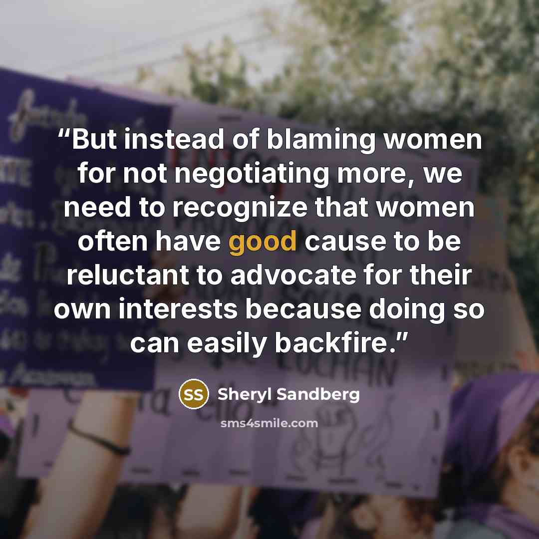 “But instead of blaming women for not negotiating more, we need to recognize that women often have good cause to be reluctant to advocate for their own interests because doing so can easily backfire.” quote by Sheryl Sandberg