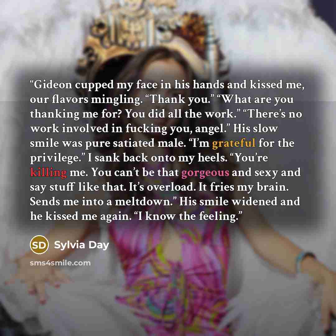 “Gideon cupped my face in his hands and kissed me, our flavors mingling. “Thank you.” “What are you thanking me for? You did all the work.” “There’s no work involved in fucking you, angel.” His slow smile was pure satiated male. “I’m grateful for the privilege.” I sank back onto my heels. “You’re…” quote by Sylvia Day