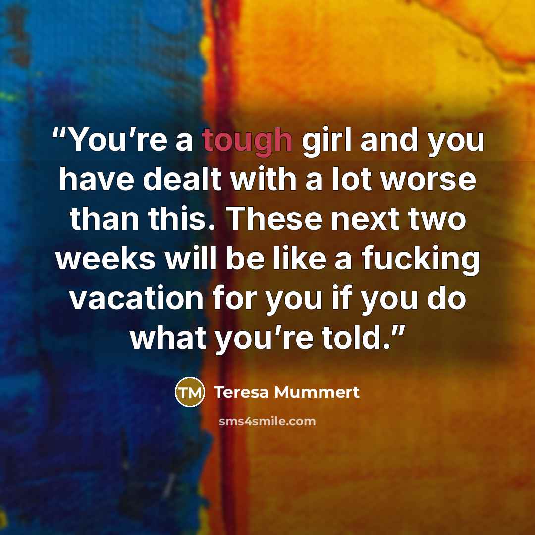 “You’re a tough girl and you have dealt with a lot worse than this. These next two weeks will be like a fucking vacation for you if you do what you’re told.” quote by Teresa Mummert
