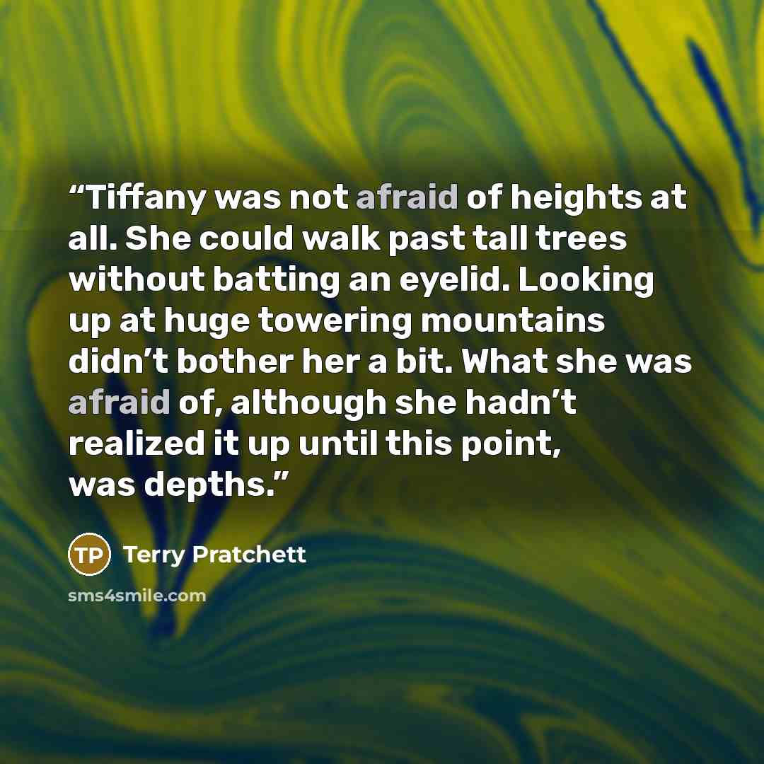 “Tiffany was not afraid of heights at all. She could walk past tall trees without batting an eyelid. Looking up at huge towering mountains didn’t bother her a bit. What she was afraid of, although she hadn’t realized it up until this point, was depths.” quote by Terry Pratchett