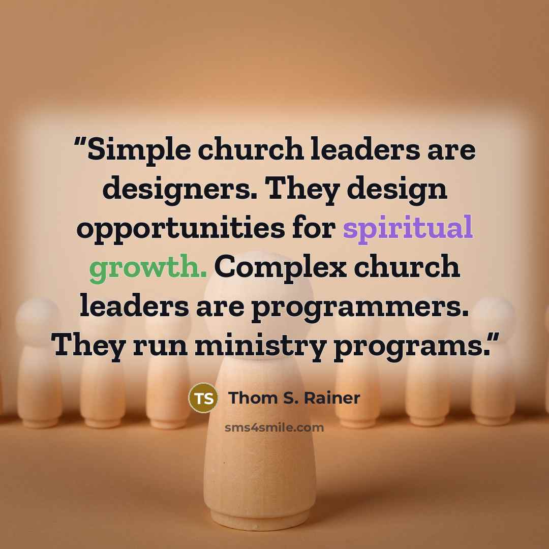 “Simple church leaders are designers. They design opportunities for spiritual growth. Complex church leaders are programmers. They run ministry programs.” quote by Thom S. Rainer