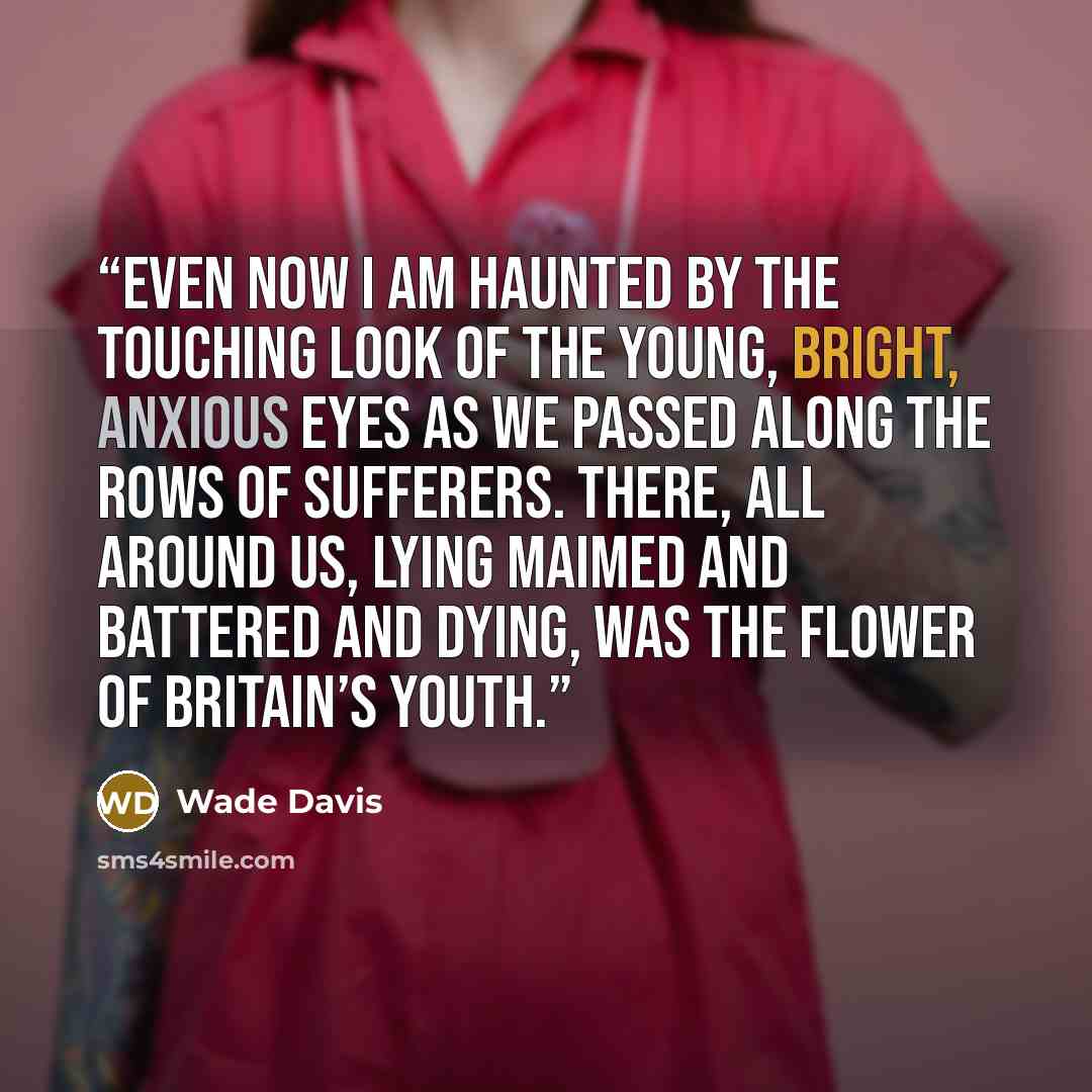 “Even now I am haunted by the touching look of the young, bright, anxious eyes as we passed along the rows of sufferers. There, all around us, lying maimed and battered and dying, was the flower of Britain’s youth.” quote by Wade Davis
