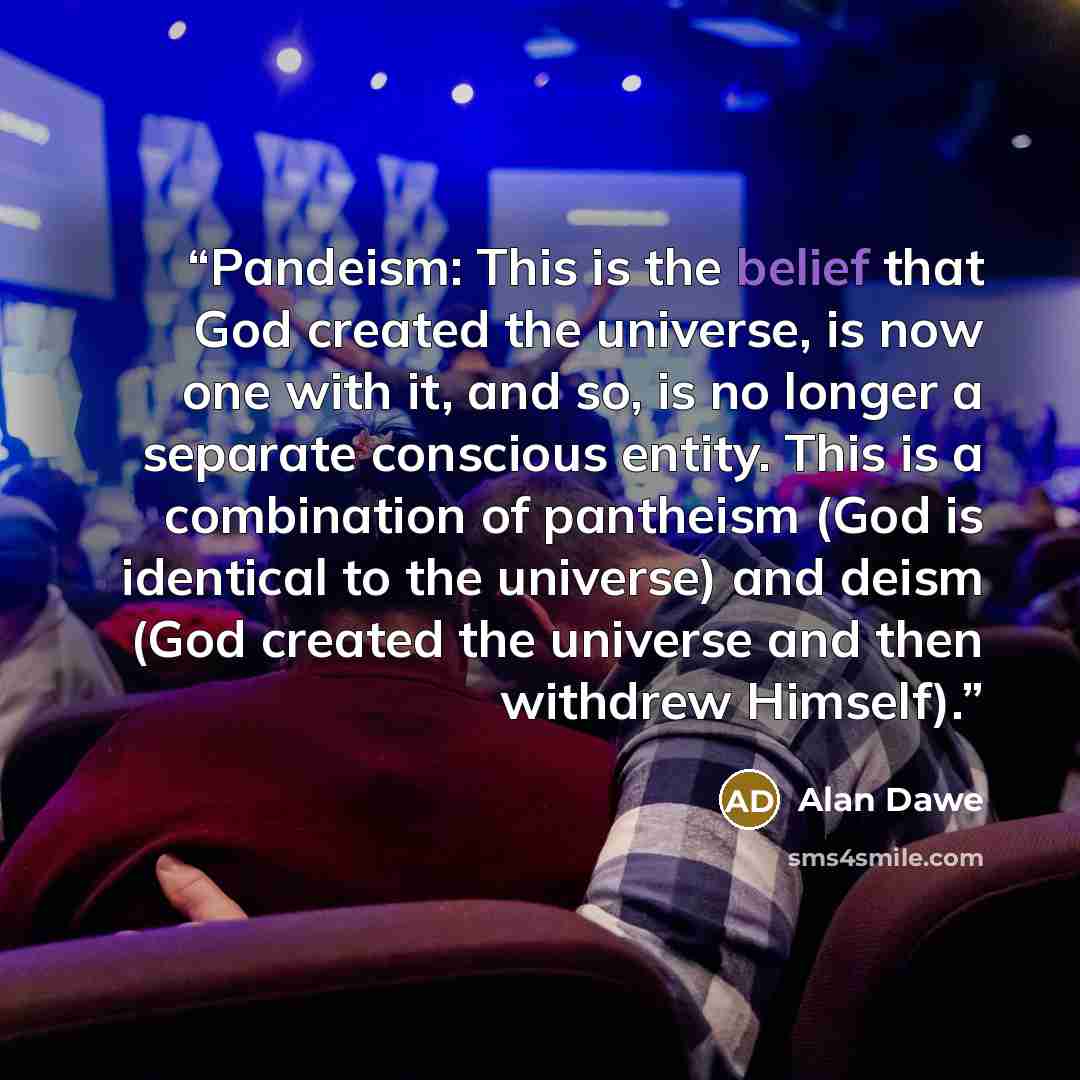 “Pandeism: This is the belief that God created the universe, is now one with it, and so, is no longer a separate conscious entity. This is a combination of pantheism (God is identical to the universe) and deism (God created the universe and then withdrew Himself).” quote by Alan Dawe