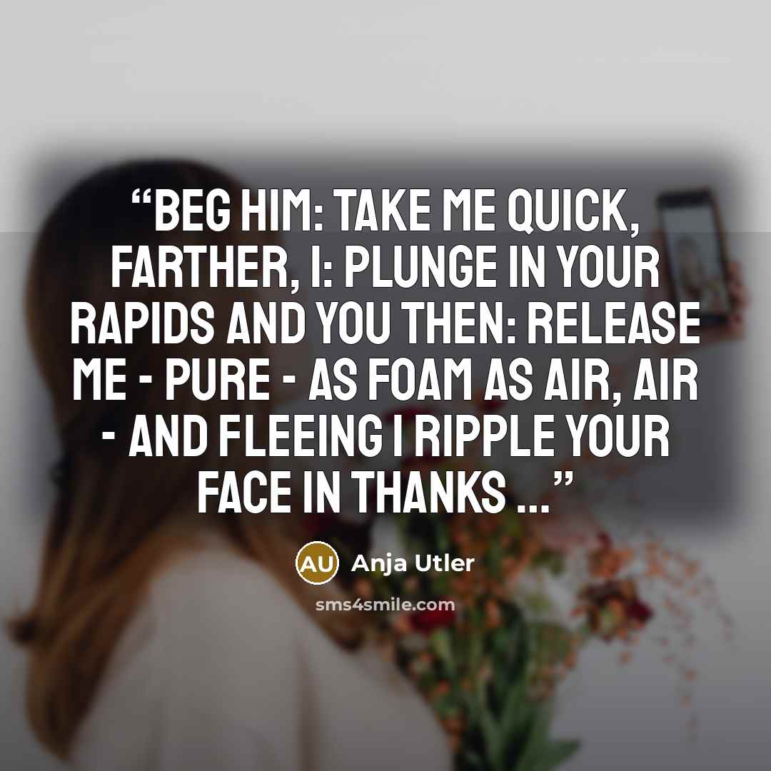 “beg him: take me quick, farther, i: plunge in your rapids and you then: release me - pure - as foam as air, air - and fleeing i ripple your face in thanks …” quote by Anja Utler