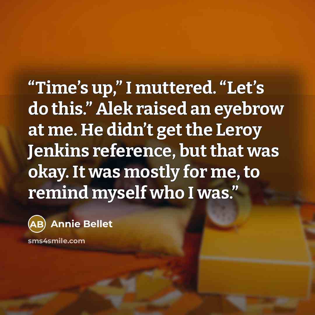 “Time’s up,” I muttered. “Let’s do this.” Alek raised an eyebrow at me. He didn’t get the Leroy Jenkins reference, but that was okay. It was mostly for me, to remind myself who I was.” quote by Annie Bellet