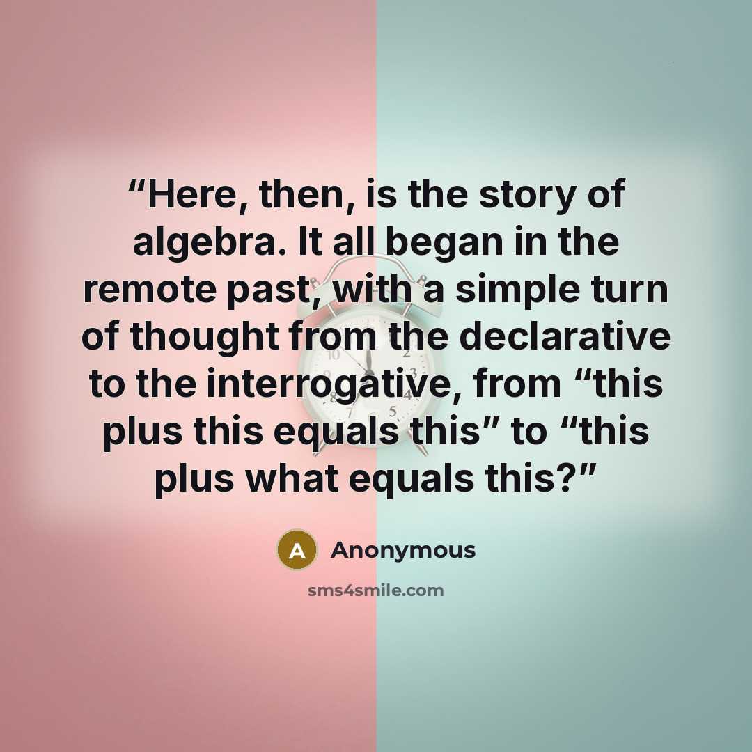 “Here, then, is the story of algebra. It all began in the remote past, with a simple turn of thought from the declarative to the interrogative, from “this plus this equals this” to “this plus what equals this?” quote by Anonymous