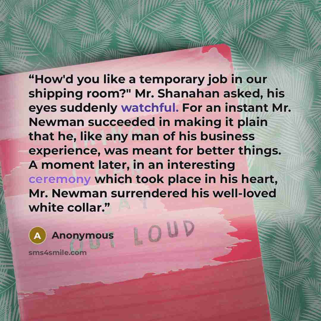 “How'd you like a temporary job in our shipping room?" Mr. Shanahan asked, his eyes suddenly watchful. For an instant Mr. Newman succeeded in making it plain that he, like any man of his business experience, was meant for better things. A moment later, in an interesting ceremony which took place in…” quote by Anonymous