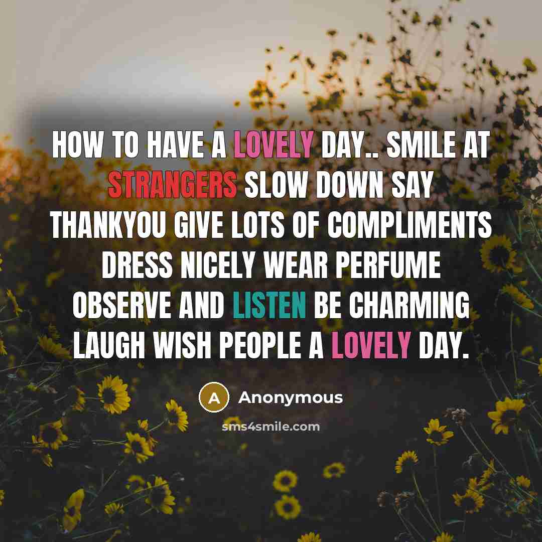 “How to have a lovely day.. Smile at strangers Slow down Say thankyou Give Lots of compliments Dress nicely Wear perfume Observe and listen Be charming Laugh Wish people a lovely day.” quote by Anonymous